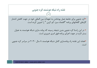 ‫ﺟﻨﻮﺑﻲ‬ ‫ﻛﺮه‬ ‫ﻫﻮﺷﻤﻨﺪ‬ ‫ﺷﺒﻜﻪ‬ ‫راه‬ ‫ﻧﻘﺸﻪ‬
96
‫ﺑﻴﻦ‬ ‫ﺗﻌﻬﺪات‬ ‫ﺑﻪ‬ ‫ﭘﻮﺷﺎﻧﺪن‬ ‫ﻋﻤﻞ‬ ‫ﺟﺎﻣﻌﻪ‬ ‫ﺑﺮاي‬ ‫ﺟﻨﻮﺑﻲ‬ ‫ﻛﺮه‬‫اﻧﺘﺸﺎر‬ ‫ﻛﺎﻫﺶ‬ ‫ﺟﻬﺖ‬ ‫در‬ ‫ﺧﻮد‬ ‫اﻟﻤﻠﻠﻲ‬
‫ﺑﺮﻧﺎﻣﻪ‬ ‫ﮔﻠﺨﺎﻧﻬﺎي‬ ‫ﮔﺎزﻫﺎي‬"‫ﻛﺮﺑﻦ‬ ‫ﻛﻢ‬ ،‫ﺳﺒﺰ‬ ‫اﻗﺘﺼﺎد‬"‫اﺳﺖ‬ ‫ﻛﺮده‬ ‫ﺗﺪوﻳﻦ‬ ‫را‬.
‫ﭘﻴﺎده‬ ‫ﻛﻪ‬ ‫رﺳﻴﺪه‬ ‫ﻧﺘﻴﺠﻪ‬ ‫ﺑﺪﻳﻦ‬ ‫ﺟﻨﻮﺑﻲ‬ ‫ﻛﺮه‬ ‫راﺳﺘﺎ‬ ‫اﻳﻦ‬ ‫در‬‫ﻋﻨﻮان‬ ‫ﺑﻪ‬ ‫ﻫﻮﺷﻤﻨﺪ‬ ‫ﺷﺒﻜﻪ‬ ‫ﺳﺎزي‬
‫اﺳﺖ‬ ‫ﺿﺮوري‬ ‫اﻣﺮي‬ ‫ﻓﻮق‬ ‫ﺑﺮﻧﺎﻣﻪ‬ ‫اﺟﺮاي‬ ‫ﺟﻬﺖ‬ ‫در‬ ‫ﻻزم‬ ‫ﺑﺴﺘﺮ‬.
‫ﺳﺎل‬ ‫ﺗﺎ‬ ‫ﻫﻮﺷﻤﻨﺪ‬ ‫ﺷﺒﻜﻪ‬ ‫ﻛﺎﻣﻞ‬ ‫ﺳﺎزي‬‫ﭘﻴﺎده‬ ‫راه‬ ‫ﻧﻘﺸﻪ‬ ‫اﻳﻦ‬ ‫ﻫﺪف‬2030‫ﺟﻨﻮﺑﻲ‬ ‫ﻛﺮه‬ ‫ﺳﺮاﺳﺮ‬ ‫در‬
‫اﺳﺖ‬.
©2016 Amir Jafari – www.amir-Jafari.com
 