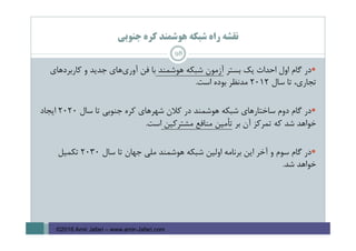 ‫ﺟﻨﻮﺑﻲ‬ ‫ﻛﺮه‬ ‫ﻫﻮﺷﻤﻨﺪ‬ ‫ﺷﺒﻜﻪ‬ ‫راه‬ ‫ﻧﻘﺸﻪ‬
98
‫ﺑﺴﺘﺮ‬ ‫ﻳﻚ‬ ‫اﺣﺪاث‬ ‫اول‬ ‫ﮔﺎم‬ ‫در‬‫ﻫﻮﺷﻤﻨﺪ‬ ‫ﺷﺒﻜﻪ‬ ‫آزﻣﻮن‬‫ﻓﻦ‬ ‫ﺑﺎ‬‫ﻛﺎرﺑﺮدﻫﺎي‬ ‫و‬ ‫ﺟﺪﻳﺪ‬ ‫ﻫﺎي‬‫آوري‬
‫ﺳﺎل‬ ‫ﺗﺎ‬ ،‫ﺗﺠﺎري‬2012‫اﺳﺖ‬ ‫ﺑﻮده‬ ‫ﻣﺪﻧﻈﺮ‬.
‫ﺳﺎل‬ ‫ﺗﺎ‬ ‫ﺟﻨﻮﺑﻲ‬ ‫ﻛﺮه‬ ‫ﺷﻬﺮﻫﺎي‬ ‫ﻛﻼن‬ ‫در‬ ‫ﻫﻮﺷﻤﻨﺪ‬ ‫ﺷﺒﻜﻪ‬ ‫ﺳﺎﺧﺘﺎرﻫﺎي‬ ‫دوم‬ ‫ﮔﺎم‬ ‫در‬2020‫اﻳﺠﺎد‬
‫ﺑﺮ‬ ‫آن‬ ‫ﺗﻤﺮﻛﺰ‬ ‫ﻛﻪ‬ ‫ﺷﺪ‬ ‫ﺧﻮاﻫﺪ‬‫ﻣﺸﺘﺮﻛﻴﻦ‬ ‫ﻣﻨﺎﻓﻊ‬ ‫ﺗﺄﻣﻴﻦ‬‫اﺳﺖ‬.
‫ﺳﺎل‬ ‫ﺗﺎ‬ ‫ﺟﻬﺎن‬ ‫ﻣﻠﻲ‬ ‫ﻫﻮﺷﻤﻨﺪ‬ ‫ﺷﺒﻜﻪ‬ ‫اوﻟﻴﻦ‬ ‫ﺑﺮﻧﺎﻣﻪ‬ ‫اﻳﻦ‬ ‫آﺧﺮ‬ ‫و‬ ‫ﺳﻮم‬ ‫ﮔﺎم‬ ‫در‬2030‫ﺗﻜﻤﻴﻞ‬
‫ﺷﺪ‬ ‫ﺧﻮاﻫﺪ‬.
©2016 Amir Jafari – www.amir-Jafari.com
 