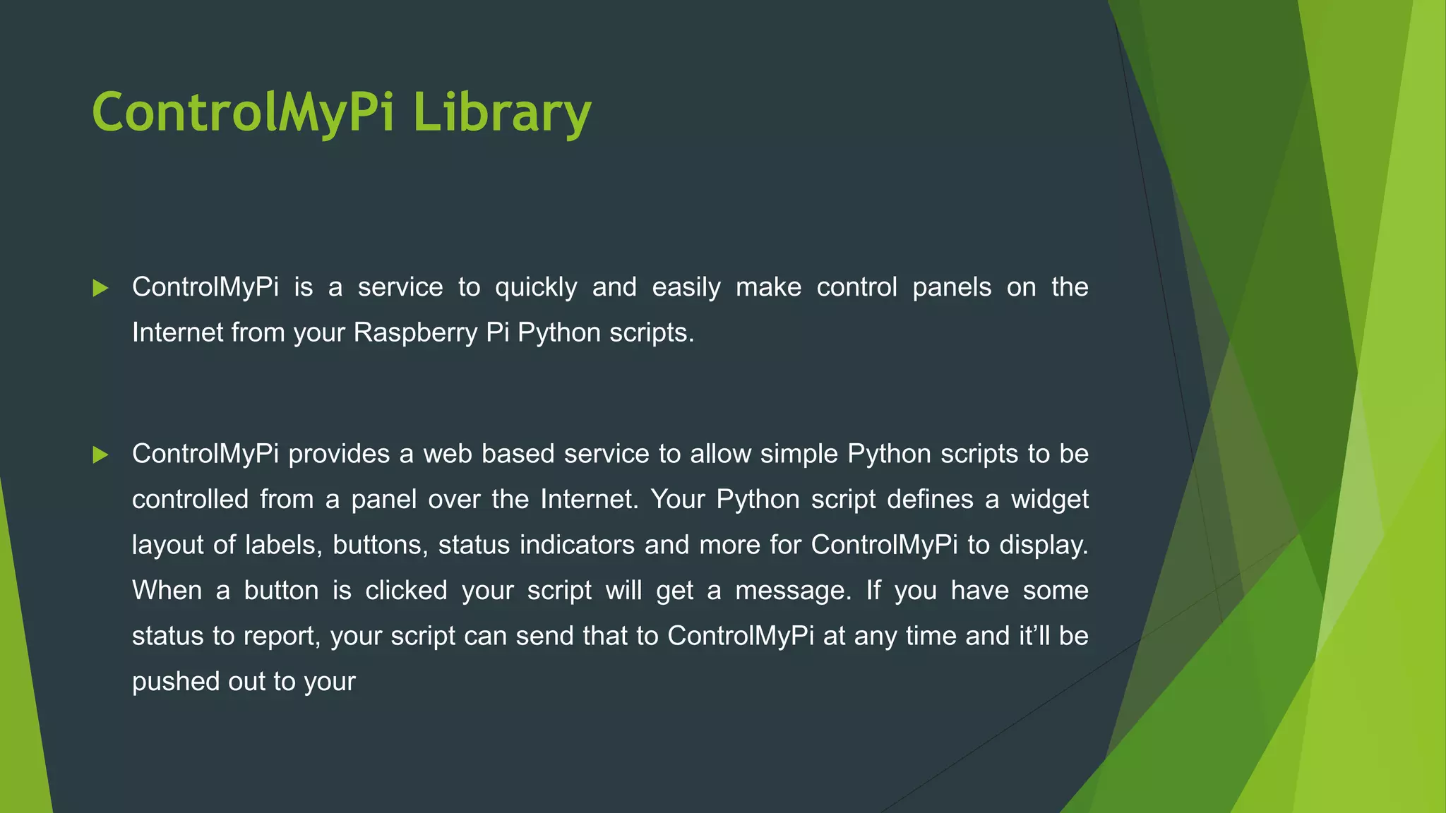 ControlMyPi Library
 ControlMyPi is a service to quickly and easily make control panels on the
Internet from your Raspberry Pi Python scripts.
 ControlMyPi provides a web based service to allow simple Python scripts to be
controlled from a panel over the Internet. Your Python script defines a widget
layout of labels, buttons, status indicators and more for ControlMyPi to display.
When a button is clicked your script will get a message. If you have some
status to report, your script can send that to ControlMyPi at any time and it’ll be
pushed out to your
 