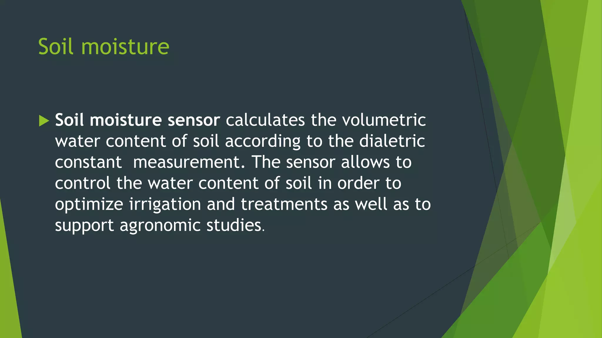 Soil moisture
 Soil moisture sensor calculates the volumetric
water content of soil according to the dialetric
constant measurement. The sensor allows to
control the water content of soil in order to
optimize irrigation and treatments as well as to
support agronomic studies.
 