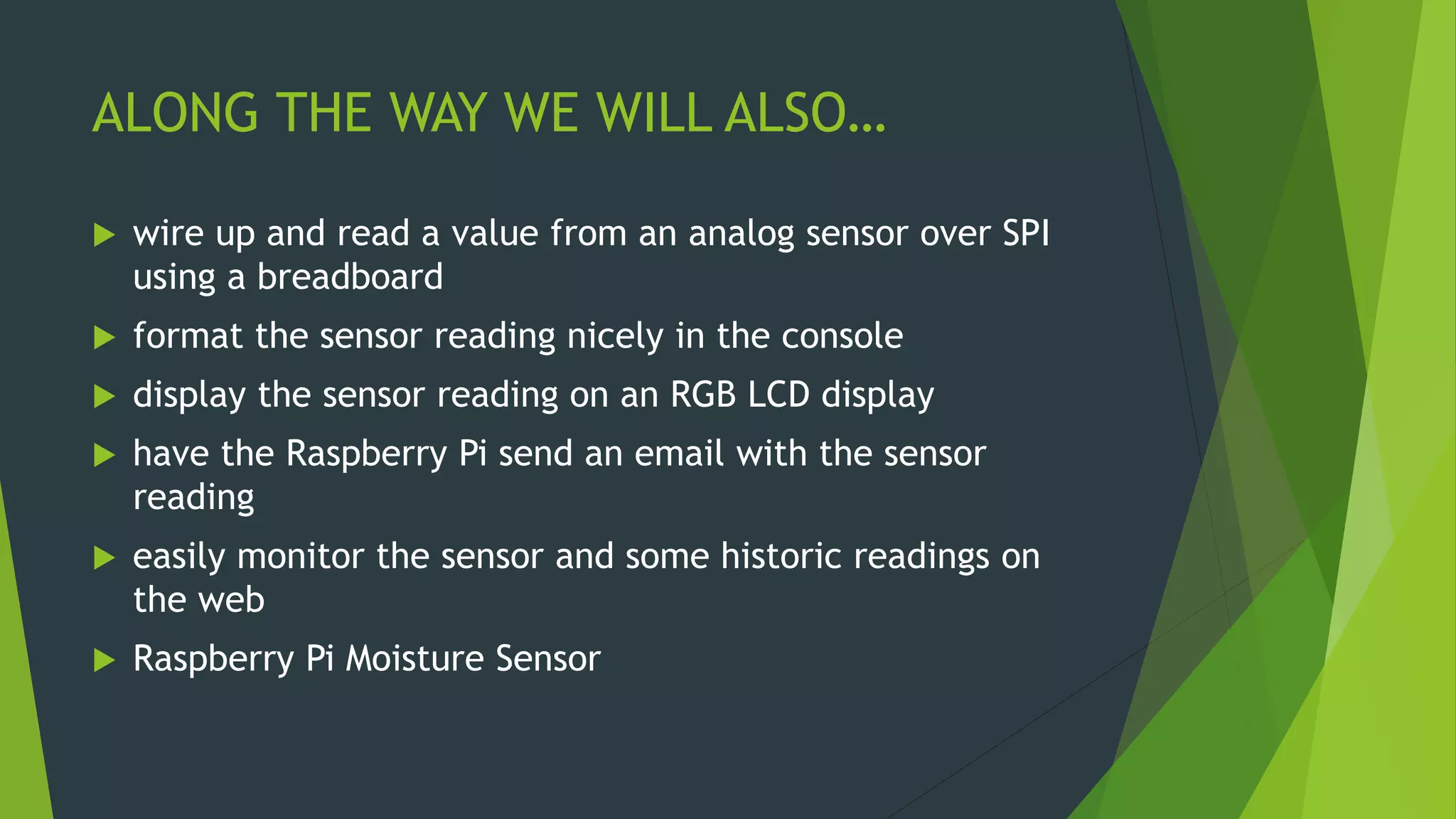 ALONG THE WAY WE WILL ALSO…
 wire up and read a value from an analog sensor over SPI
using a breadboard
 format the sensor reading nicely in the console
 display the sensor reading on an RGB LCD display
 have the Raspberry Pi send an email with the sensor
reading
 easily monitor the sensor and some historic readings on
the web
 Raspberry Pi Moisture Sensor
 
