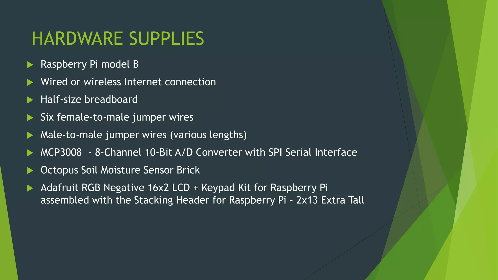 HARDWARE SUPPLIES
 Raspberry Pi model B
 Wired or wireless Internet connection
 Half-size breadboard
 Six female-to-male jumper wires
 Male-to-male jumper wires (various lengths)
 MCP3008 - 8-Channel 10-Bit A/D Converter with SPI Serial Interface
 Octopus Soil Moisture Sensor Brick
 Adafruit RGB Negative 16x2 LCD + Keypad Kit for Raspberry Pi
assembled with the Stacking Header for Raspberry Pi - 2x13 Extra Tall
 