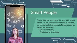 Smart People
Smart libraries are made for and with smart
people. In the specific environment of libraries,
we can translate this concept of smart people as
follows, on two levels:
• Smart Community
• Production of Knowledge
 