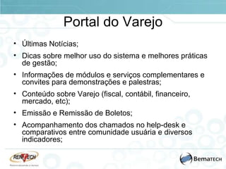 Portal do Varejo Últimas Notícias; Dicas sobre melhor uso do sistema e melhores práticas de gestão; Informações de módulos e serviços complementares e convites para demonstrações e palestras; Conteúdo sobre Varejo (fiscal, contábil, financeiro, mercado, etc); Emissão e Remissão de Boletos;  Acompanhamento dos chamados no help-desk e comparativos entre comunidade usuária e diversos indicadores; 