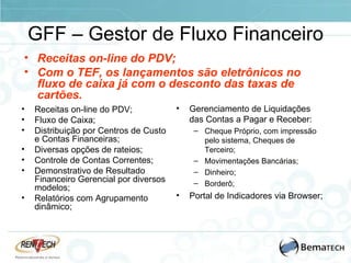 GFF – Gestor de Fluxo Financeiro Receitas on-line do PDV; Fluxo de Caixa; Distribuição por Centros de Custo e Contas Financeiras; Diversas opções de rateios; Controle de Contas Correntes; Demonstrativo de Resultado Financeiro Gerencial por diversos modelos; Relatórios com Agrupamento dinâmico; Gerenciamento de Liquidações das Contas a Pagar e Receber: Cheque Próprio, com impressão pelo sistema, Cheques de Terceiro; Movimentações Bancárias; Dinheiro; Borderô; Portal de Indicadores via Browser; Receitas on-line do PDV; Com o TEF, os lançamentos são eletrônicos no fluxo de caixa já com o desconto das taxas de cartões. 