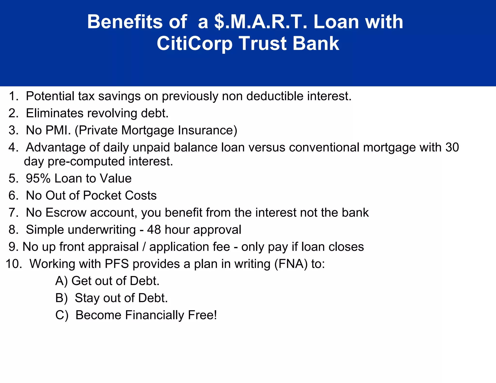 Benefits of  a $.M.A.R.T. Loan with  CitiCorp Trust Bank 1.  Potential tax savings on previously non deductible interest. 2.  Eliminates revolving debt. 3.  No PMI. (Private Mortgage Insurance) 4.  Advantage of daily unpaid balance loan versus conventional mortgage with 30 day pre-computed interest. 5.  95% Loan to Value 6.  No Out of Pocket Costs 7.  No Escrow account, you benefit from the interest not the bank 8.  Simple underwriting - 48 hour approval 9. No up front appraisal / application fee - only pay if loan closes 10.  Working with PFS provides a plan in writing (FNA) to: A) Get out of Debt. B)  Stay out of Debt. C)  Become Financially Free!  