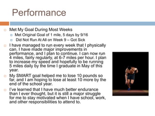 Performance
   Met My Goal During Most Weeks
       Met Original Goal of 1 mile, 5 days by 9/16
       Did Not Run At All on Week 9 – Got Sick
   I have managed to run every week that I physically
    can. I have made major improvements in
    performance, and I plan to continue. I can now run
    4 miles, fairly regularly, at 6-7 miles per hour. I plan
    to increase my speed and hopefully to be running
    5 miles daily by the time I graduate in May of this
    year.
   My SMART goal helped me to lose 10 pounds so
    far, and I am hoping to lose at least 10 more by the
    end of the school year.
   I’ve learned that I have much better endurance
    than I ever thought, but it is still a major struggle
    for me to stay motivated when I have school, work,
    and other responsibilities to attend to.
 