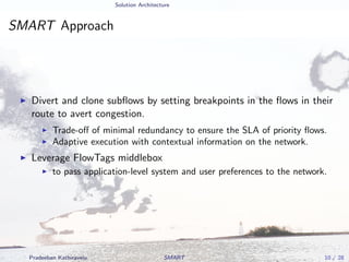 Solution Architecture
SMART Approach
Divert and clone subﬂows by setting breakpoints in the ﬂows in their
route to avert congestion.
Trade-oﬀ of minimal redundancy to ensure the SLA of priority ﬂows.
Adaptive execution with contextual information on the network.
Leverage FlowTags middlebox
to pass application-level system and user preferences to the network.
Pradeeban Kathiravelu SMART 10 / 28
 