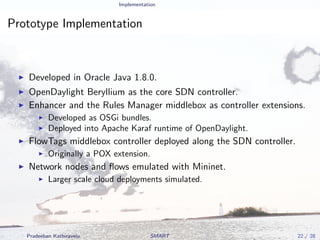 Implementation
Prototype Implementation
Developed in Oracle Java 1.8.0.
OpenDaylight Beryllium as the core SDN controller.
Enhancer and the Rules Manager middlebox as controller extensions.
Developed as OSGi bundles.
Deployed into Apache Karaf runtime of OpenDaylight.
FlowTags middlebox controller deployed along the SDN controller.
Originally a POX extension.
Network nodes and ﬂows emulated with Mininet.
Larger scale cloud deployments simulated.
Pradeeban Kathiravelu SMART 22 / 28
 