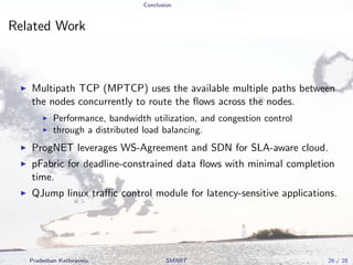 Conclusion
Related Work
Multipath TCP (MPTCP) uses the available multiple paths between
the nodes concurrently to route the ﬂows across the nodes.
Performance, bandwidth utilization, and congestion control
through a distributed load balancing.
ProgNET leverages WS-Agreement and SDN for SLA-aware cloud.
pFabric for deadline-constrained data ﬂows with minimal completion
time.
QJump linux traﬃc control module for latency-sensitive applications.
Pradeeban Kathiravelu SMART 26 / 28
 