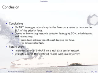 Conclusion
Conclusion
Conclusions
SMART leverages redundancy in the ﬂows as a mean to improve the
SLA of the priority ﬂows.
Opens an interesting research question leveraging SDN, middleboxes,
and redundancy.
Cross-layer optimizations through tagging the ﬂows.
For diﬀerentiated QoS.
Future Work
Implementation of SMART on a real data center network.
Evaluate against the identiﬁed related work quantitatively.
Pradeeban Kathiravelu SMART 27 / 28
 