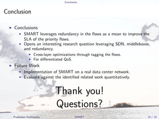 Conclusion
Conclusion
Conclusions
SMART leverages redundancy in the ﬂows as a mean to improve the
SLA of the priority ﬂows.
Opens an interesting research question leveraging SDN, middleboxes,
and redundancy.
Cross-layer optimizations through tagging the ﬂows.
For diﬀerentiated QoS.
Future Work
Implementation of SMART on a real data center network.
Evaluate against the identiﬁed related work quantitatively.
Thank you!
Questions?
Pradeeban Kathiravelu SMART 28 / 28
 