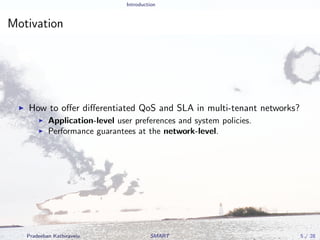 Introduction
Motivation
How to oﬀer diﬀerentiated QoS and SLA in multi-tenant networks?
Application-level user preferences and system policies.
Performance guarantees at the network-level.
Pradeeban Kathiravelu SMART 5 / 28
 