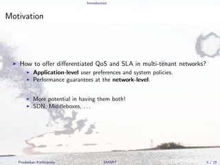 Introduction
Motivation
How to oﬀer diﬀerentiated QoS and SLA in multi-tenant networks?
Application-level user preferences and system policies.
Performance guarantees at the network-level.
More potential in having them both!
SDN, Middleboxes, . . .
Pradeeban Kathiravelu SMART 6 / 28
 