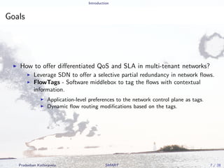 Introduction
Goals
How to oﬀer diﬀerentiated QoS and SLA in multi-tenant networks?
Leverage SDN to oﬀer a selective partial redundancy in network ﬂows.
FlowTags - Software middlebox to tag the ﬂows with contextual
information.
Application-level preferences to the network control plane as tags.
Dynamic ﬂow routing modiﬁcations based on the tags.
Pradeeban Kathiravelu SMART 7 / 28
 