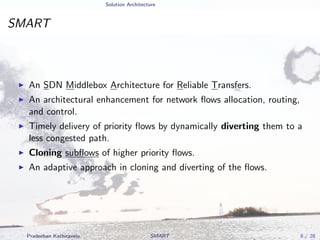 Solution Architecture
SMART
An SDN Middlebox Architecture for Reliable Transfers.
An architectural enhancement for network ﬂows allocation, routing,
and control.
Timely delivery of priority ﬂows by dynamically diverting them to a
less congested path.
Cloning subﬂows of higher priority ﬂows.
An adaptive approach in cloning and diverting of the ﬂows.
Pradeeban Kathiravelu SMART 8 / 28
 