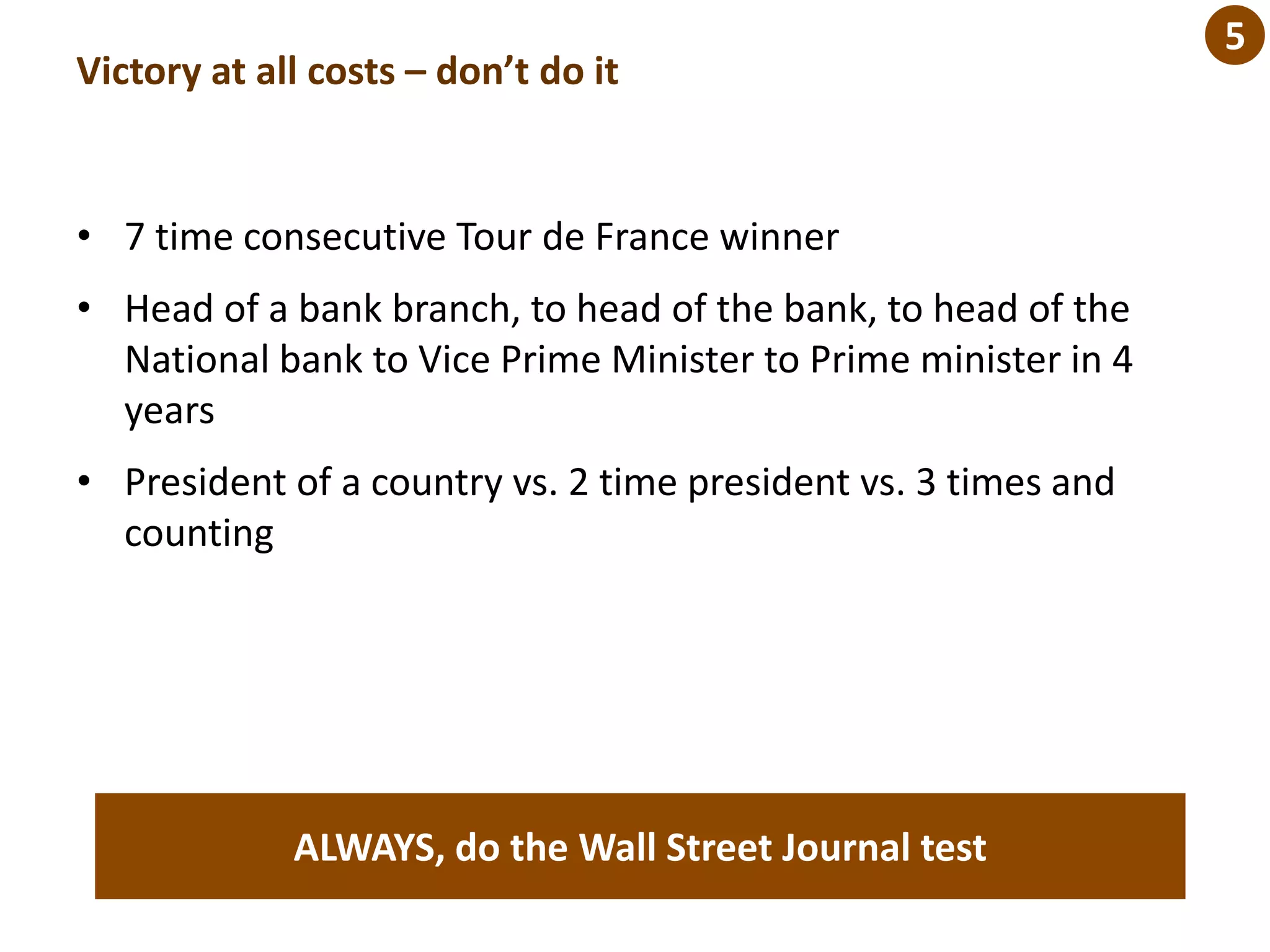 Victory at all costs – don’t do it
• 7 time consecutive Tour de France winner
• Head of a bank branch, to head of the bank, to head of the
National bank to Vice Prime Minister to Prime minister in 4
years
• President of a country vs. 2 time president vs. 3 times and
counting
ALWAYS, do the Wall Street Journal test
5
 