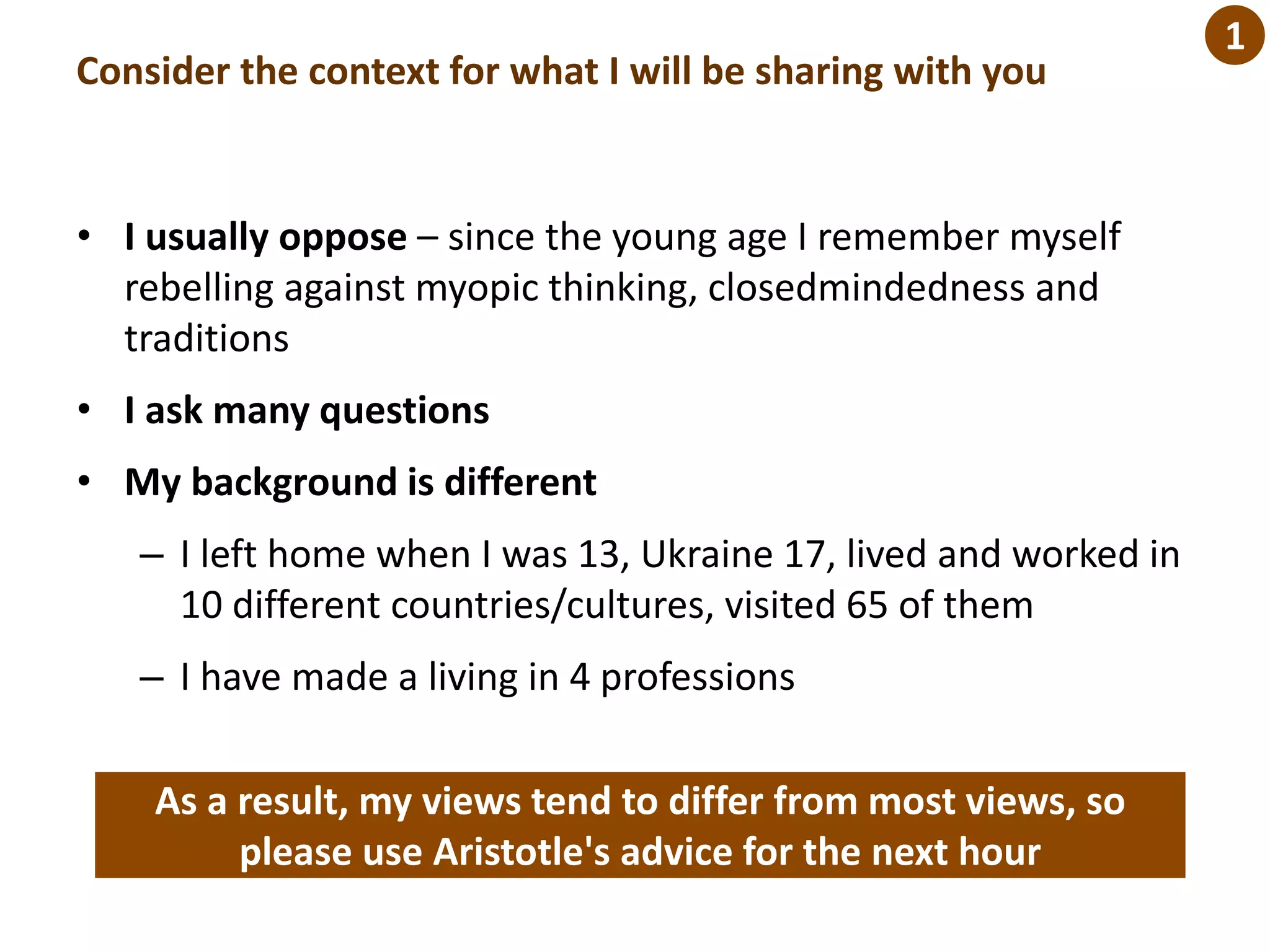 Consider the context for what I will be sharing with you
• I usually oppose – since the young age I remember myself
rebelling against myopic thinking, closedmindedness and
traditions
• I ask many questions
• My background is different
– I left home when I was 13, Ukraine 17, lived and worked in
10 different countries/cultures, visited 65 of them
– I have made a living in 4 professions
1
As a result, my views tend to differ from most views, so
please use Aristotle's advice for the next hour
 