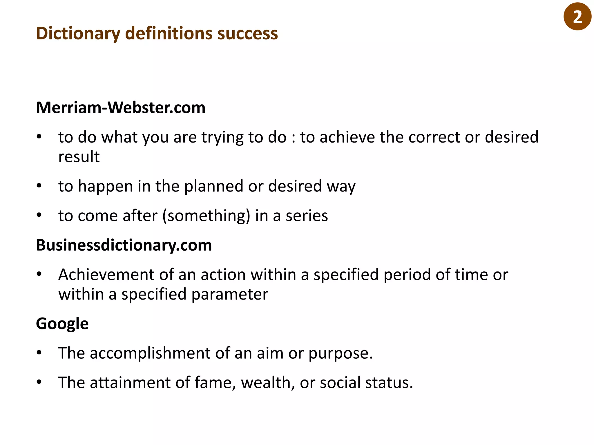 Dictionary definitions success
Merriam-Webster.com
• to do what you are trying to do : to achieve the correct or desired
result
• to happen in the planned or desired way
• to come after (something) in a series
Businessdictionary.com
• Achievement of an action within a specified period of time or
within a specified parameter
Google
• The accomplishment of an aim or purpose.
• The attainment of fame, wealth, or social status.
2
 