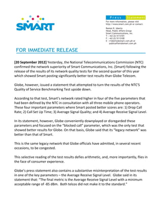[20 September 2012] Yesterday, the National Telecommunications Commission (NTC)
confirmed the network superiority of Smart Communications, Inc. (Smart) following the
release of the results of its network quality tests for the second quarter of this year
which showed Smart posting significantly better test results than Globe Telecom.

Globe, however, issued a statement that attempted to turn the results of the NTC'S
Quality of Service Benchmarking Test upside down.

According to that test, Smart’s network rated higher in four of the five parameters that
had been defined by the NTC in consultation with all three mobile phone operators.
These four important parameters where Smart posted better scores are: 1) Drop Call
Rate; 2) Call Set Up Time; 3) Average Signal Quality; and 4) Average Receive Signal Level.

In its statement, however, Globe conveniently downplayed or disregarded these
parameters and focused on the “blocked call” parameter, which was the only test that
showed better results for Globe. On that basis, Globe said that its “legacy network” was
better than that of Smart.

This is the same legacy network that Globe officials have admitted, in several recent
occasions, to be congested.

This selective reading of the test results defies arithmetic, and, more importantly, flies in
the face of consumer experience.

Globe’s press statement also contains a substantive misinterpretation of the test results
in one of the key parameters – the Average Receive Signal Level. Globe said in its
statement that: “The final metric is the Average Receive Signal Level with a minimum
acceptable range of -85 dBm. Both telcos did not make it to the standard.”
 