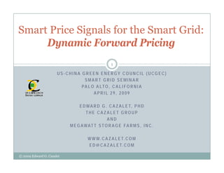 Smart Price Signals for the Smart Grid:
     Dynamic Forward Pricing
                                                  1

                      US-CHINA GREEN ENERGY COUNCIL (UCGEC)
                                SMART GRID SEMINAR
                               PA L O A LT O , C A L I F O R N I A
                                     APRIL 29, 2009

                                E D W A R D G . C A Z A L E T, P H D
                                    THE CAZALET GROUP
                                               AND
                           M E G A W AT T S T O R A G E F A R M S , I N C .

                                     W W W . C A Z A L E T. C O M
                                     E D @ C A Z A L E T. C O M

© 2009 Edward G. Cazalet
 