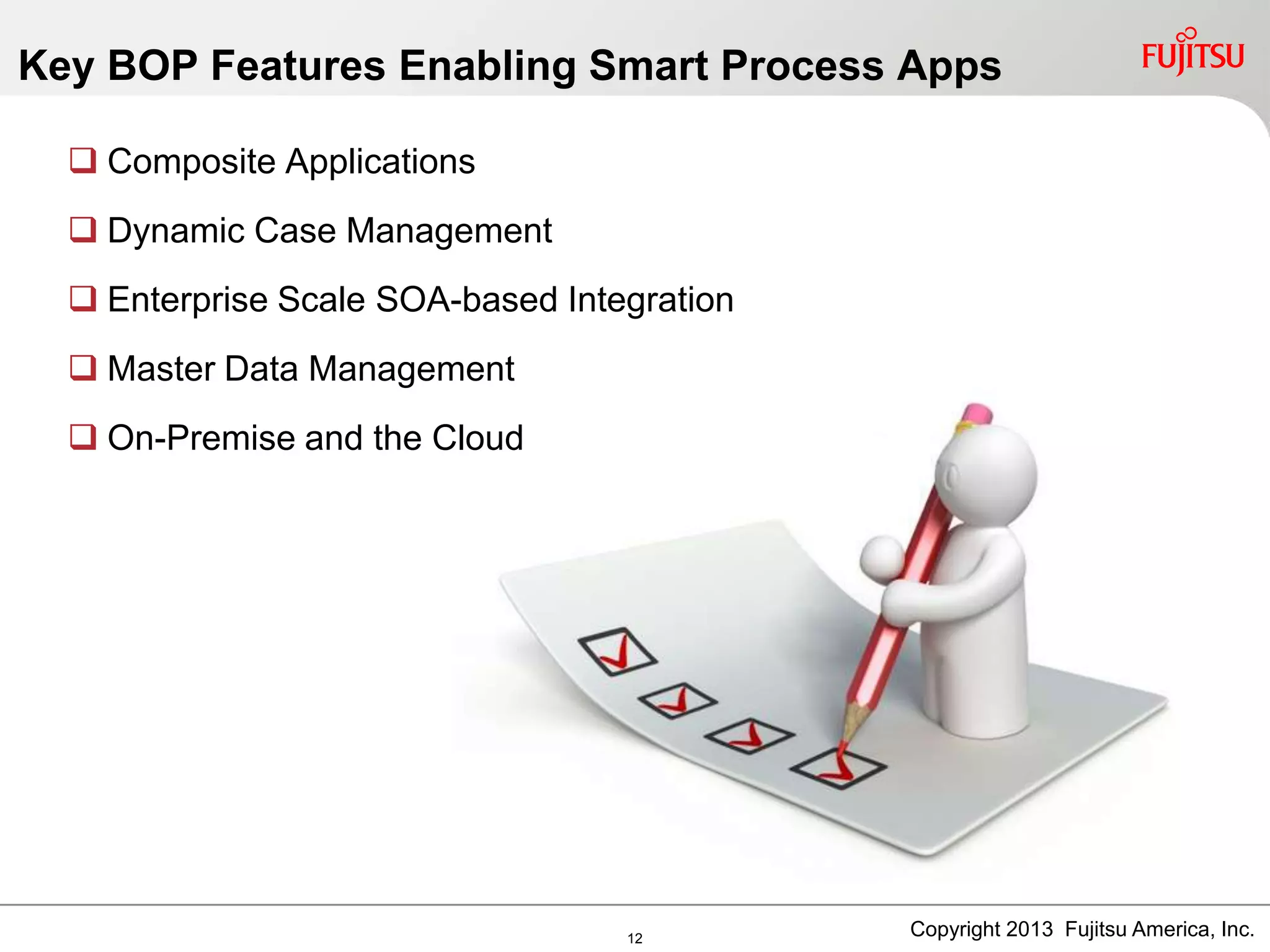 Key BOP Features Enabling Smart Process Apps
 Composite Applications
 Dynamic Case Management
 Enterprise Scale SOA-based Integration
 Master Data Management
 On-Premise and the Cloud
Copyright 2013 Fujitsu America, Inc.12
 