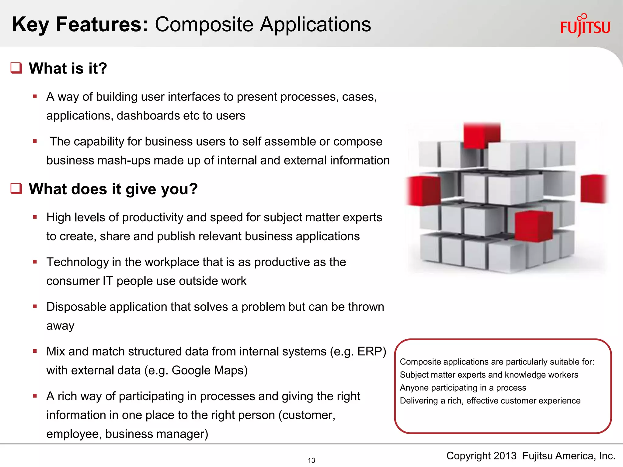 Key Features: Composite Applications
Composite applications are particularly suitable for:
Subject matter experts and knowledge workers
Anyone participating in a process
Delivering a rich, effective customer experience
 What is it?
 A way of building user interfaces to present processes, cases,
applications, dashboards etc to users
 The capability for business users to self assemble or compose
business mash-ups made up of internal and external information
 What does it give you?
 High levels of productivity and speed for subject matter experts
to create, share and publish relevant business applications
 Technology in the workplace that is as productive as the
consumer IT people use outside work
 Disposable application that solves a problem but can be thrown
away
 Mix and match structured data from internal systems (e.g. ERP)
with external data (e.g. Google Maps)
 A rich way of participating in processes and giving the right
information in one place to the right person (customer,
employee, business manager)
Copyright 2013 Fujitsu America, Inc.13
 