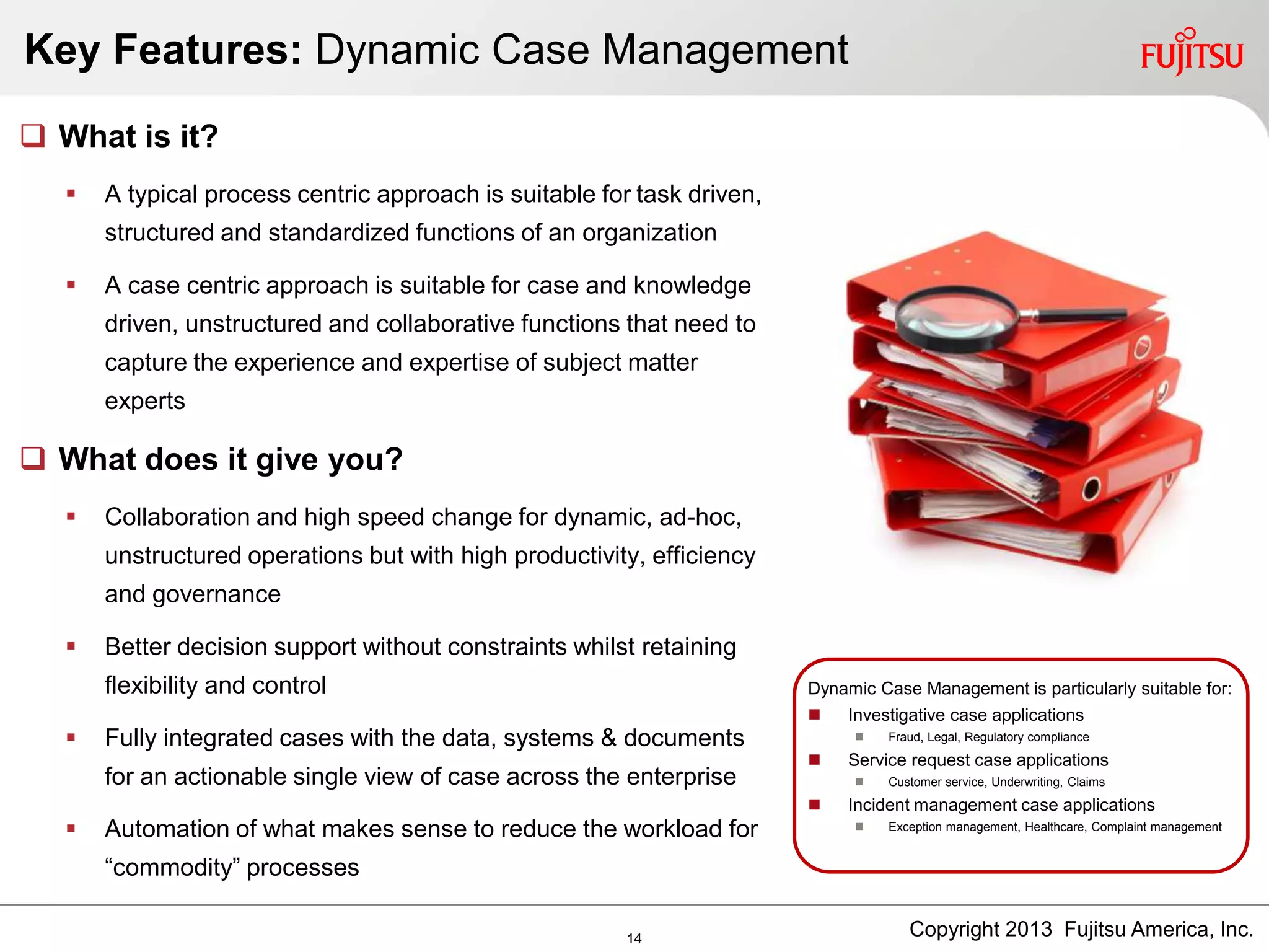 Key Features: Dynamic Case Management
Dynamic Case Management is particularly suitable for:
 Investigative case applications
 Fraud, Legal, Regulatory compliance
 Service request case applications
 Customer service, Underwriting, Claims
 Incident management case applications
 Exception management, Healthcare, Complaint management
 What is it?
 A typical process centric approach is suitable for task driven,
structured and standardized functions of an organization
 A case centric approach is suitable for case and knowledge
driven, unstructured and collaborative functions that need to
capture the experience and expertise of subject matter
experts
 What does it give you?
 Collaboration and high speed change for dynamic, ad-hoc,
unstructured operations but with high productivity, efficiency
and governance
 Better decision support without constraints whilst retaining
flexibility and control
 Fully integrated cases with the data, systems & documents
for an actionable single view of case across the enterprise
 Automation of what makes sense to reduce the workload for
“commodity” processes
Copyright 2013 Fujitsu America, Inc.14
 