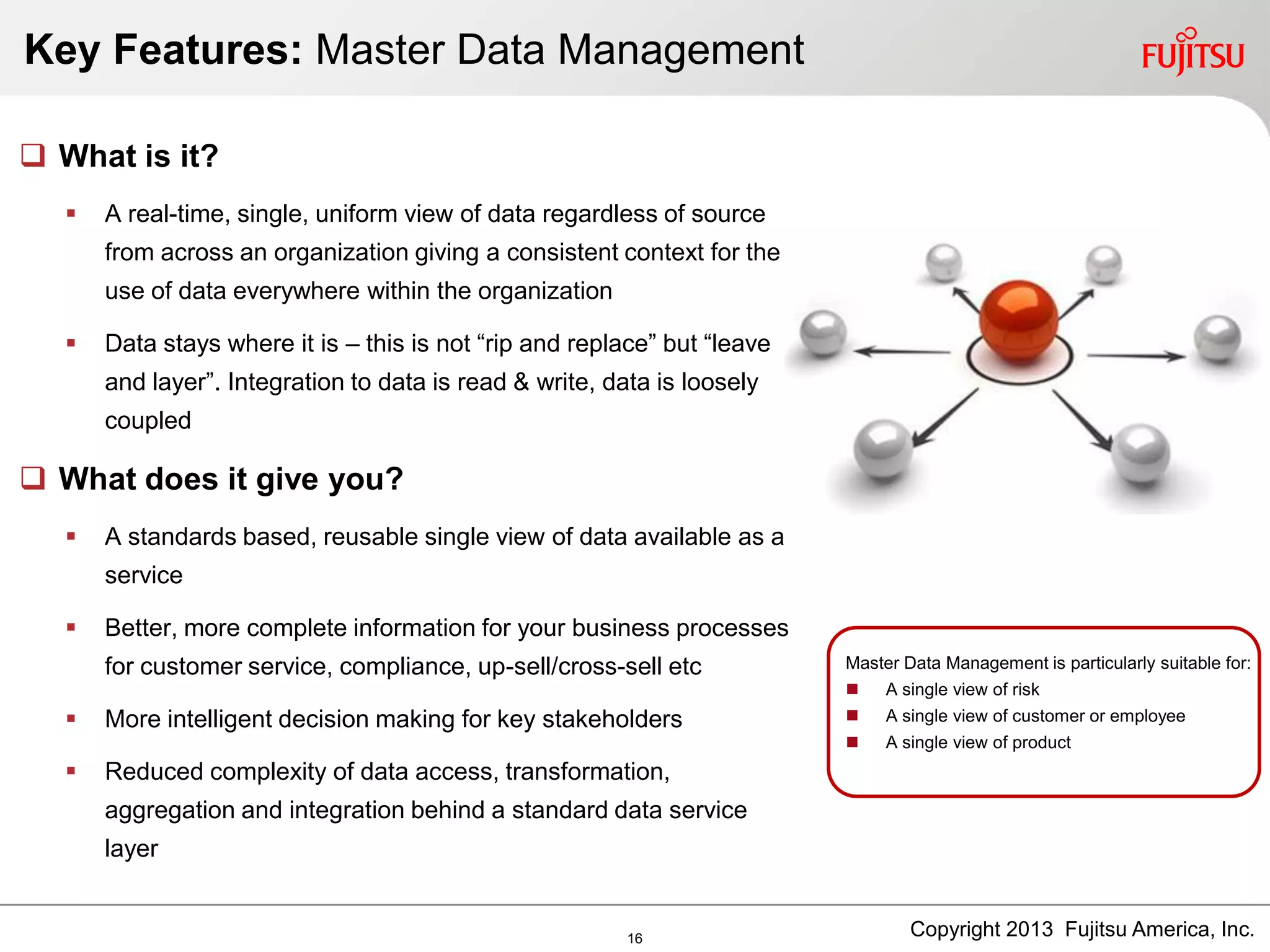 Key Features: Master Data Management
Master Data Management is particularly suitable for:
 A single view of risk
 A single view of customer or employee
 A single view of product
 What is it?
 A real-time, single, uniform view of data regardless of source
from across an organization giving a consistent context for the
use of data everywhere within the organization
 Data stays where it is – this is not “rip and replace” but “leave
and layer”. Integration to data is read & write, data is loosely
coupled
 What does it give you?
 A standards based, reusable single view of data available as a
service
 Better, more complete information for your business processes
for customer service, compliance, up-sell/cross-sell etc
 More intelligent decision making for key stakeholders
 Reduced complexity of data access, transformation,
aggregation and integration behind a standard data service
layer
Copyright 2013 Fujitsu America, Inc.16
 