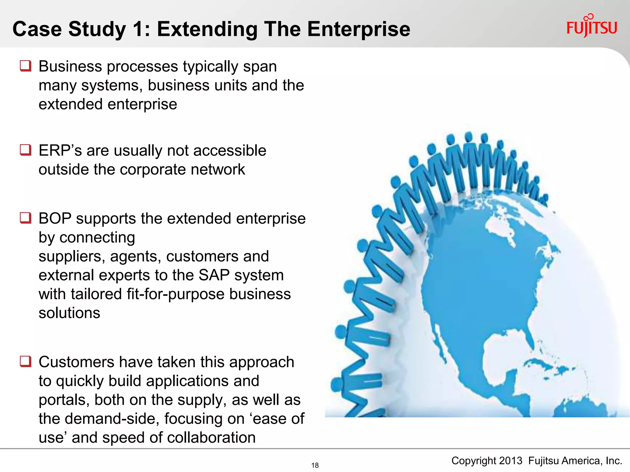  Business processes typically span
many systems, business units and the
extended enterprise
 ERP‟s are usually not accessible
outside the corporate network
 BOP supports the extended enterprise
by connecting
suppliers, agents, customers and
external experts to the SAP system
with tailored fit-for-purpose business
solutions
 Customers have taken this approach
to quickly build applications and
portals, both on the supply, as well as
the demand-side, focusing on „ease of
use‟ and speed of collaboration
Case Study 1: Extending The Enterprise
18 Copyright 2013 Fujitsu America, Inc.
 