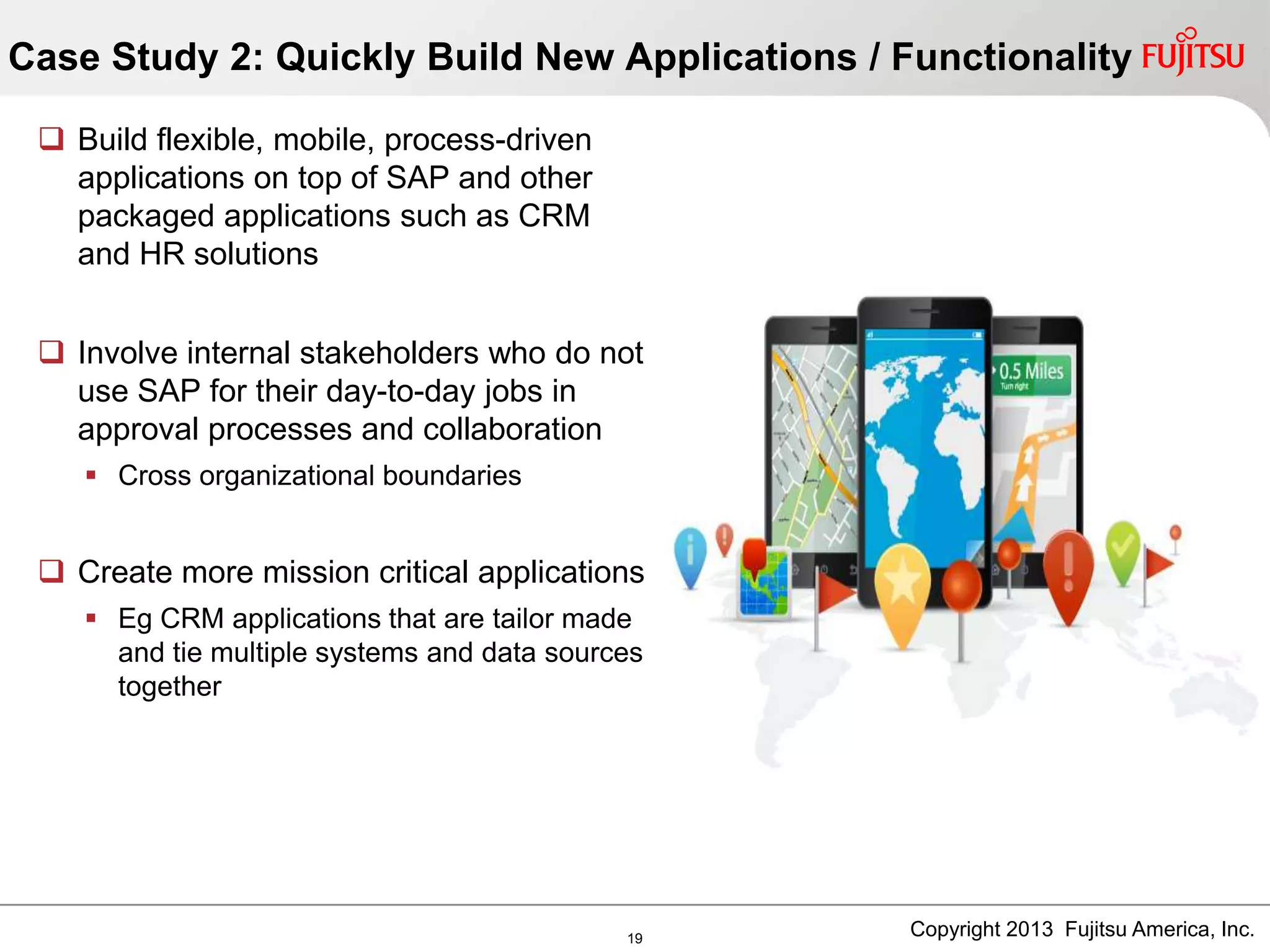  Build flexible, mobile, process-driven
applications on top of SAP and other
packaged applications such as CRM
and HR solutions
 Involve internal stakeholders who do not
use SAP for their day-to-day jobs in
approval processes and collaboration
 Cross organizational boundaries
 Create more mission critical applications
 Eg CRM applications that are tailor made
and tie multiple systems and data sources
together
Case Study 2: Quickly Build New Applications / Functionality
19 Copyright 2013 Fujitsu America, Inc.
 