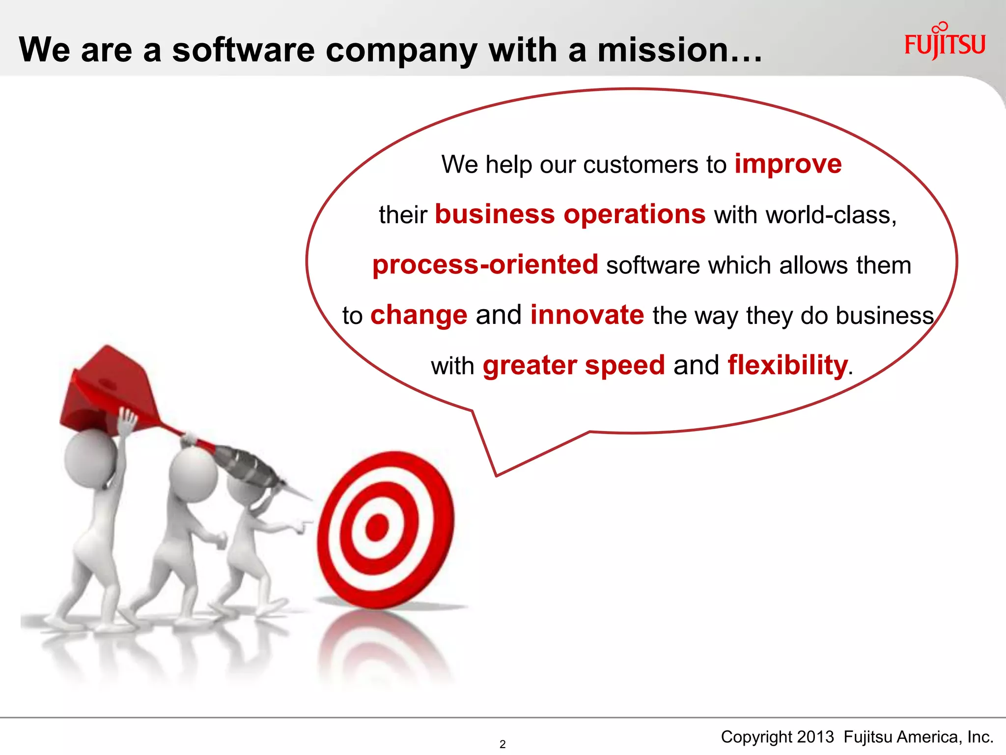 We are a software company with a mission…
Copyright 2013 Fujitsu America, Inc.
We help our customers to improve
their business operations with world-class,
process-oriented software which allows them
to change and innovate the way they do business
with greater speed and flexibility.
2
 