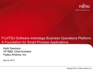 FUJITSU Software Interstage Business Operations Platform:
A Foundation for Smart Process Applications
Keith Swenson
VP R&D, Chief Architect
Fujitsu America, Inc.
May 30, 2013
Copyright 2013 Fujitsu America, Inc.
 