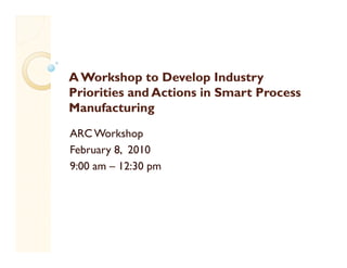 A Workshop to Develop Industry
            p           p       y
Priorities and Actions in Smart Process
Manufacturing
ARC Workshop
February 8, 2010
         8
9:00 am – 12:30 pm
 