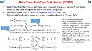 Data-Driven Real-Time Optimization (DDRTO)
• Uses LP coefficients estimated directly from the plant or process using off-line closed-
loop data and then we optimize this in real-time using an LP.
• Sits above a MPC layer to reset its targets or setpoints over time.
• Optimizes IV’s subject to lower and upper bounds on both the IV’s and DV’s.
Bias
Updating
Bounding
Rules
max 𝐿𝐼𝑉𝑖; 𝑃𝐼𝑉𝑖 − 𝐷𝐿𝐼𝑉𝑖 ≤ 𝐼𝑉𝑖 ≤ m𝑖𝑛 𝑈𝐼𝑉𝑖; 𝑃𝐼𝑉𝑖 − 𝐷𝑈𝐼𝑉𝑖 ∀ 𝑖
max 𝐿𝐷𝑉𝑗; 𝑃𝐷𝑉𝑗 − 𝐷𝐿𝐷𝑉𝑗 ≤ 𝐷𝑉𝑗 ≤ m𝑖𝑛 𝑈𝐷𝑉𝑗; 𝑃𝐷𝑉𝑗 − 𝐷𝑈𝐷𝑉𝑗 ∀ 𝑗
max
𝑗=1
𝑛𝐷𝑉
𝑤𝐷𝑉𝑗 ∗ 𝐷𝑉𝑗
𝑠𝑡. 𝐷𝑉𝑗 + 𝑏𝐷𝑉𝑗 −
i=1
𝑛𝐼𝑉
𝑆𝑆𝐺𝑗,𝑖 ∗ 𝐼𝑉𝑖 + 𝑏𝐼𝑉𝑖 = 0 ∀ 𝑗
IVi is ith independent variable
DVj is jth dependent variable
wDVj is jth dependent variable’s profit or
economic weight: cost (-) and price (+)
bIVi and bDVj are the biases due to
measurement feedback
SSGj,i is the steady-state gain element
PIVi and PDVj are the past values
LIVi,UIVi, LDVj, UDVj are the lower and
upper bounds.
DLIV,i, DUIV,i and DLDV,j, DUDV,j are the
lower and upper delta bounds.
 