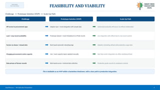 TEAM NAME:
[Your Team Name]
FEASIBILITY AND VIABILITY
Challenge → Prototype Solution (MVP) → Scale-Up Path
Challenge Prototype Solution (MVP) Scale-Up Path
API access to procurement apps Adapter layer / mock integration with sample data Authorized production API access via official collaboration
Land / crop record availability Prototype dataset + mock Mahabhumi & E-Peek records Live integration with official land & crop record systems
Farmer no-shows / missed slots Rule-based automatic rebooking logic Adaptive scheduling refined with production usage data
Changing procurement-centre capacity Live / mock capacity inputs updated manually Real-time centre integration via officer dashboard feeds
Data privacy of farmer records Role-based access + minimal data collection Production-grade security & compliance controls
This is buildable as an MVP within a hackathon timeframe, with a clear path to production integration.
SmartProcure — SIH 2026 Idea Presentation 4
 