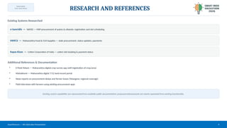 TEAM NAME:
[Your Team Name]
RESEARCH AND REFERENCES
Existing Systems Researched
e-Samridhi — NAFED — MSP procurement of pulses & oilseeds; registration and slot scheduling
MHFCS — Maharashtra Food & Civil Supplies — state procurement, status updates, payments
Kapas Kisan — Cotton Corporation of India — cotton slot booking & payment status
Additional References & Documentation
• E-Peek Pahani — Maharashtra digital crop-survey app (self-registration of crop/area)
• Mahabhumi — Maharashtra digital 7/12 land-record portal
• News reports on procurement delays and farmer losses (Telangana, regional coverage)
• Field interviews with farmers using existing procurement apps
Existing-system capabilities are represented from available public documentation; proposed enhancements are clearly separated from existing functionality.
SmartProcure — SIH 2026 Idea Presentation 6
 