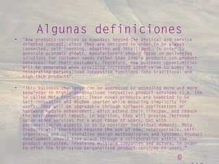 © realize 2015 © 3
• "New products-services go nowadays beyond the physical and service
oriented concept, since they are designed in order to be always
connected, self-learning, adapting and intelligent. In order to
generate economic growth, manufacturers should focus on delivering
solutions for customer needs rather than simply products (or product-
services) for their customers. Therefore, new business opportunities
will be generated when providing increased added-value to users by
integrating personalised innovative functions into traditional and
high-tech products".
• "This business challenge can be addressed by embedding more and more
knowledge in highly-personalised innovative product-services (i.e. the
so called Meta Products). These novel products are expected to be
self-innovative and become smarter while ensuring simplicity for
users. They will be upgradable through software applications or
hardware module enhancement, which extend their lifespan, and reduce
the environmental impact. In addition, they will provide improved
value-added services for a wide range of users, but with
personalisation aspects so as to consider individual demands. Meta
Products will therefore require the use of new, interoperable, self-
organising and collaborative design methodologies and systems. Product
development should take place through a collaboration within the
product ecosystem, involving multiple companies and actors, in order
to offer the high-value personalised product-services to users.”
Algunas definiciones
 