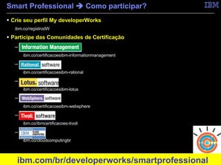 Smart Professional  Como participar?
 Crie seu perfil My developerWorks
     ibm.co/registrodW

 Participe das Comunidades de Certificação
     – Information Management
         ibm.co/certificacoesibm-informationmanagement

     – Rational
         ibm.co/certificacoesibm-rational

     – Lotus
         ibm.co/certificacoesibm-lotus

     – WebSphere
         ibm.co/certificacoesibm-websphere

     – Tivoli
         ibm.co/ibmcertificacoes-tivoli

     – Cloud
         ibm.co/cloudcomputingbr



11
      ibm.com/br/developerworks/smartprofessional        © 2011 IBM Corporation
 