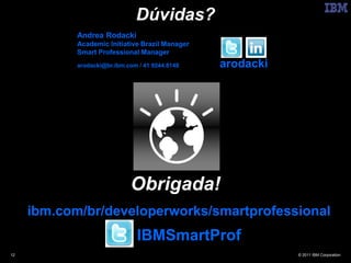 Dúvidas?
            Andrea Rodacki
            Academic Initiative Brazil Manager
            Smart Professional Manager
            arodacki@br.ibm.com / 41 9244.8148   arodacki




                             Obrigada!
     ibm.com/br/developerworks/smartprofessional
                               IBMSmartProf
12                                                          © 2011 IBM Corporation
 