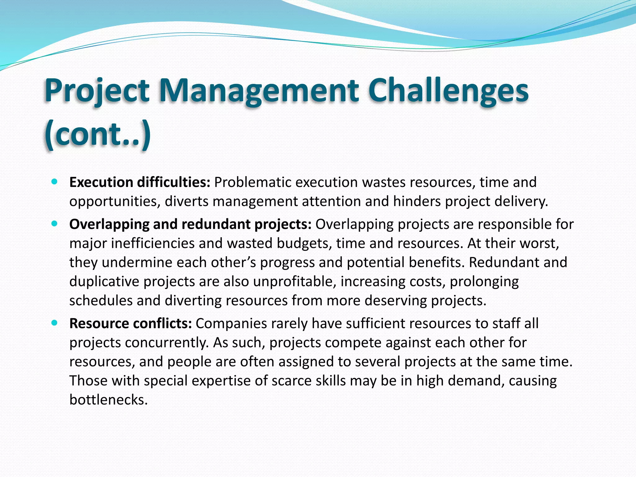 Project Management Challenges
(cont..)
 Execution difficulties: Problematic execution wastes resources, time and
opportunities, diverts management attention and hinders project delivery.
 Overlapping and redundant projects: Overlapping projects are responsible for
major inefficiencies and wasted budgets, time and resources. At their worst,
they undermine each other’s progress and potential benefits. Redundant and
duplicative projects are also unprofitable, increasing costs, prolonging
schedules and diverting resources from more deserving projects.
 Resource conflicts: Companies rarely have sufficient resources to staff all
projects concurrently. As such, projects compete against each other for
resources, and people are often assigned to several projects at the same time.
Those with special expertise of scarce skills may be in high demand, causing
bottlenecks.
 