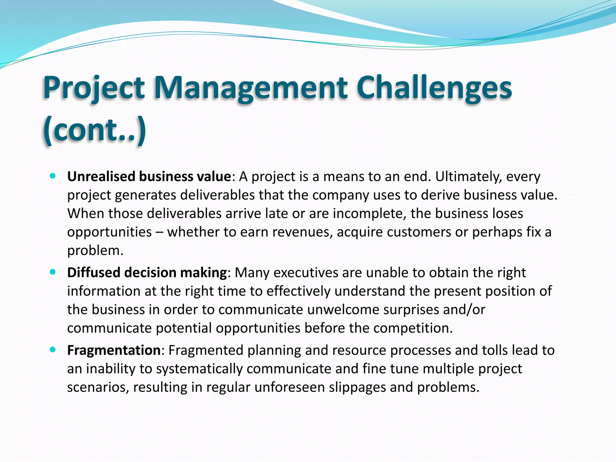 Project Management Challenges
(cont..)
 Unrealised business value: A project is a means to an end. Ultimately, every
project generates deliverables that the company uses to derive business value.
When those deliverables arrive late or are incomplete, the business loses
opportunities – whether to earn revenues, acquire customers or perhaps fix a
problem.
 Diffused decision making: Many executives are unable to obtain the right
information at the right time to effectively understand the present position of
the business in order to communicate unwelcome surprises and/or
communicate potential opportunities before the competition.
 Fragmentation: Fragmented planning and resource processes and tolls lead to
an inability to systematically communicate and fine tune multiple project
scenarios, resulting in regular unforeseen slippages and problems.
 