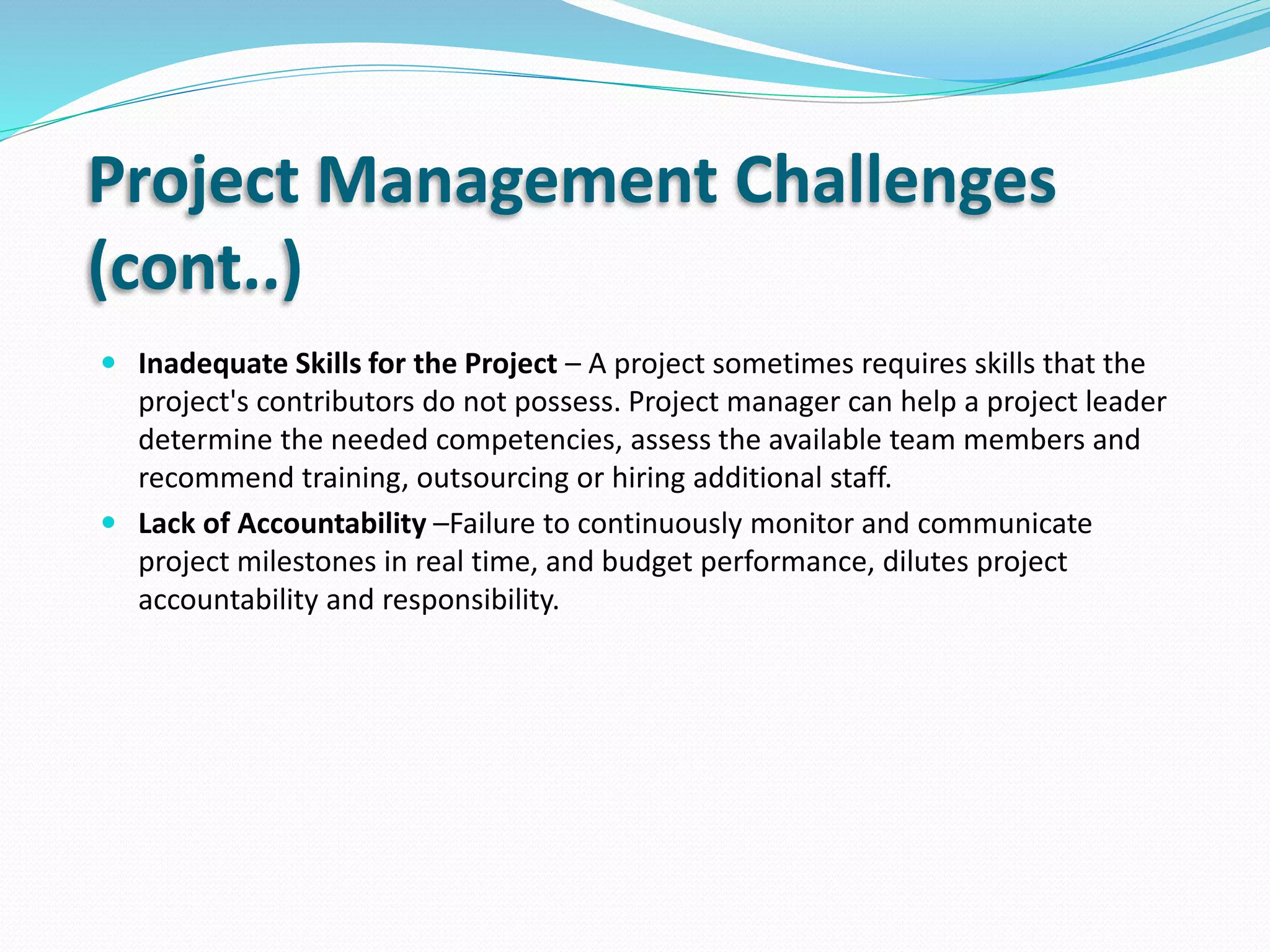 Project Management Challenges
(cont..)
 Inadequate Skills for the Project – A project sometimes requires skills that the
project's contributors do not possess. Project manager can help a project leader
determine the needed competencies, assess the available team members and
recommend training, outsourcing or hiring additional staff.
 Lack of Accountability –Failure to continuously monitor and communicate
project milestones in real time, and budget performance, dilutes project
accountability and responsibility.
 
