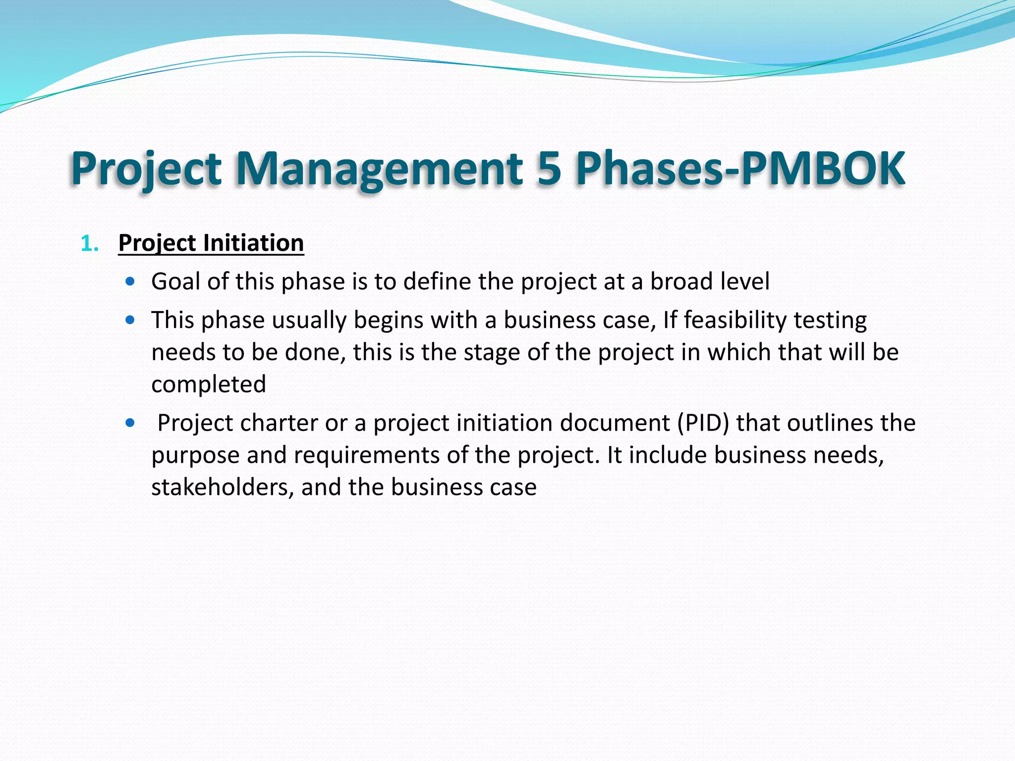 Project Management 5 Phases-PMBOK
1. Project Initiation
 Goal of this phase is to define the project at a broad level
 This phase usually begins with a business case, If feasibility testing
needs to be done, this is the stage of the project in which that will be
completed
 Project charter or a project initiation document (PID) that outlines the
purpose and requirements of the project. It include business needs,
stakeholders, and the business case
 