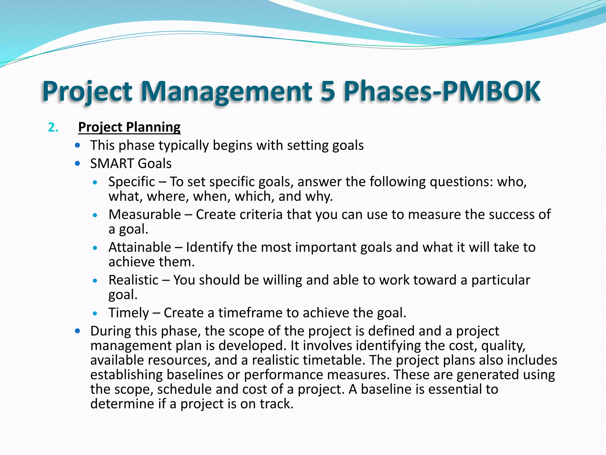 Project Management 5 Phases-PMBOK
2. Project Planning
 This phase typically begins with setting goals
 SMART Goals
 Specific – To set specific goals, answer the following questions: who,
what, where, when, which, and why.
 Measurable – Create criteria that you can use to measure the success of
a goal.
 Attainable – Identify the most important goals and what it will take to
achieve them.
 Realistic – You should be willing and able to work toward a particular
goal.
 Timely – Create a timeframe to achieve the goal.
 During this phase, the scope of the project is defined and a project
management plan is developed. It involves identifying the cost, quality,
available resources, and a realistic timetable. The project plans also includes
establishing baselines or performance measures. These are generated using
the scope, schedule and cost of a project. A baseline is essential to
determine if a project is on track.
 