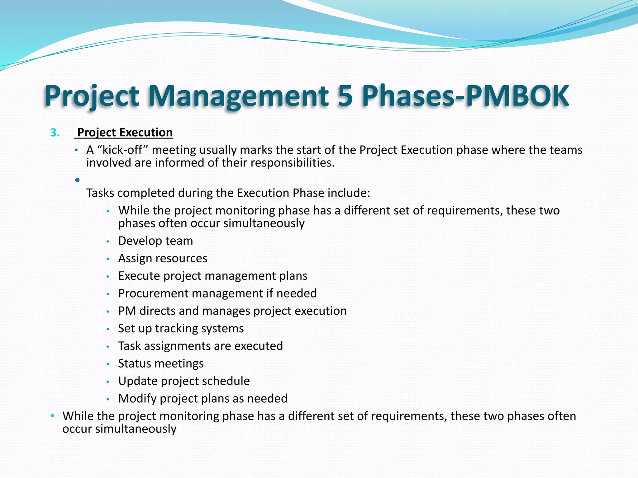 Project Management 5 Phases-PMBOK
3. Project Execution
• A “kick-off” meeting usually marks the start of the Project Execution phase where the teams
involved are informed of their responsibilities.

Tasks completed during the Execution Phase include:
• While the project monitoring phase has a different set of requirements, these two
phases often occur simultaneously
• Develop team
• Assign resources
• Execute project management plans
• Procurement management if needed
• PM directs and manages project execution
• Set up tracking systems
• Task assignments are executed
• Status meetings
• Update project schedule
• Modify project plans as needed
• While the project monitoring phase has a different set of requirements, these two phases often
occur simultaneously
 