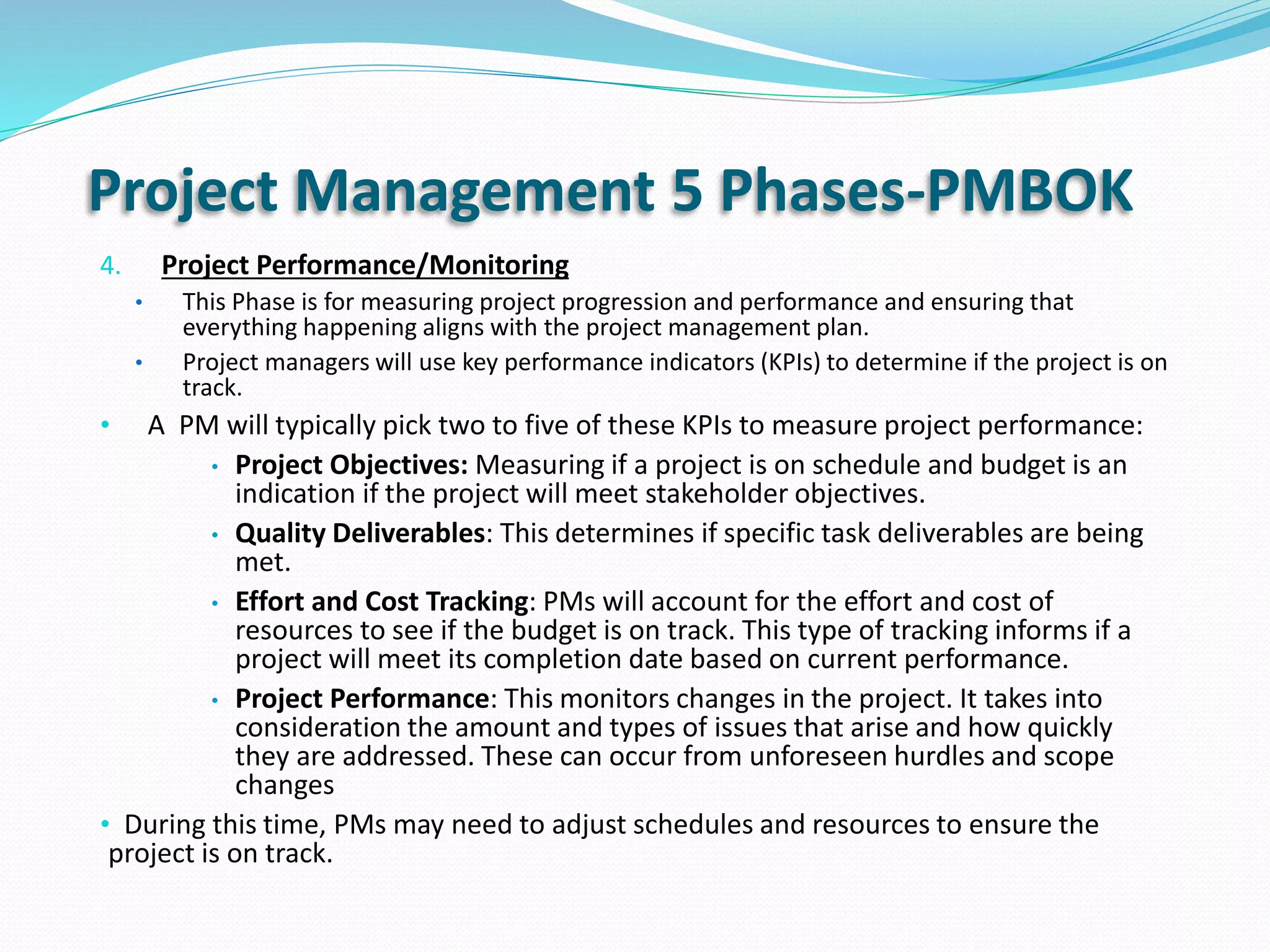 Project Management 5 Phases-PMBOK
4. Project Performance/Monitoring
• This Phase is for measuring project progression and performance and ensuring that
everything happening aligns with the project management plan.
• Project managers will use key performance indicators (KPIs) to determine if the project is on
track.
• A PM will typically pick two to five of these KPIs to measure project performance:
• Project Objectives: Measuring if a project is on schedule and budget is an
indication if the project will meet stakeholder objectives.
• Quality Deliverables: This determines if specific task deliverables are being
met.
• Effort and Cost Tracking: PMs will account for the effort and cost of
resources to see if the budget is on track. This type of tracking informs if a
project will meet its completion date based on current performance.
• Project Performance: This monitors changes in the project. It takes into
consideration the amount and types of issues that arise and how quickly
they are addressed. These can occur from unforeseen hurdles and scope
changes
• During this time, PMs may need to adjust schedules and resources to ensure the
project is on track.
 