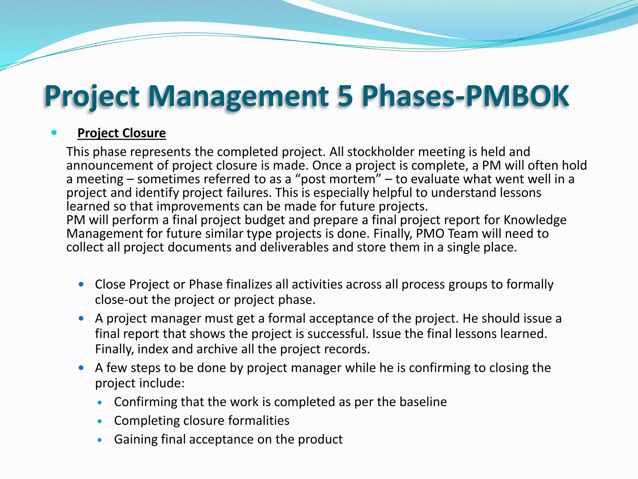 Project Management 5 Phases-PMBOK
 Project Closure
This phase represents the completed project. All stockholder meeting is held and
announcement of project closure is made. Once a project is complete, a PM will often hold
a meeting – sometimes referred to as a “post mortem” – to evaluate what went well in a
project and identify project failures. This is especially helpful to understand lessons
learned so that improvements can be made for future projects.
PM will perform a final project budget and prepare a final project report for Knowledge
Management for future similar type projects is done. Finally, PMO Team will need to
collect all project documents and deliverables and store them in a single place.
 Close Project or Phase finalizes all activities across all process groups to formally
close-out the project or project phase.
 A project manager must get a formal acceptance of the project. He should issue a
final report that shows the project is successful. Issue the final lessons learned.
Finally, index and archive all the project records.
 A few steps to be done by project manager while he is confirming to closing the
project include:
 Confirming that the work is completed as per the baseline
 Completing closure formalities
 Gaining final acceptance on the product
 