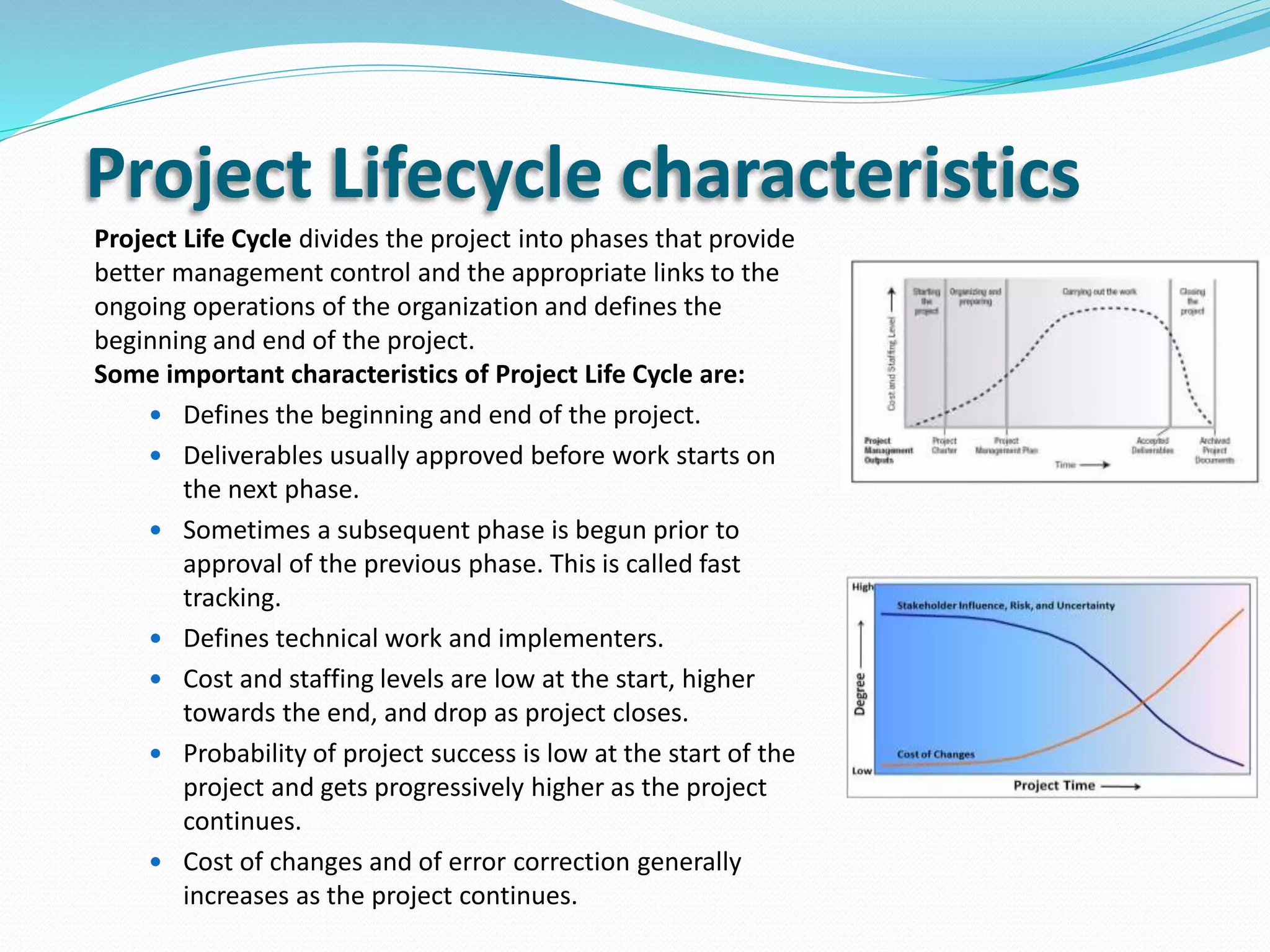 Project Lifecycle characteristics
Project Life Cycle divides the project into phases that provide
better management control and the appropriate links to the
ongoing operations of the organization and defines the
beginning and end of the project.
Some important characteristics of Project Life Cycle are:
 Defines the beginning and end of the project.
 Deliverables usually approved before work starts on
the next phase.
 Sometimes a subsequent phase is begun prior to
approval of the previous phase. This is called fast
tracking.
 Defines technical work and implementers.
 Cost and staffing levels are low at the start, higher
towards the end, and drop as project closes.
 Probability of project success is low at the start of the
project and gets progressively higher as the project
continues.
 Cost of changes and of error correction generally
increases as the project continues.
 