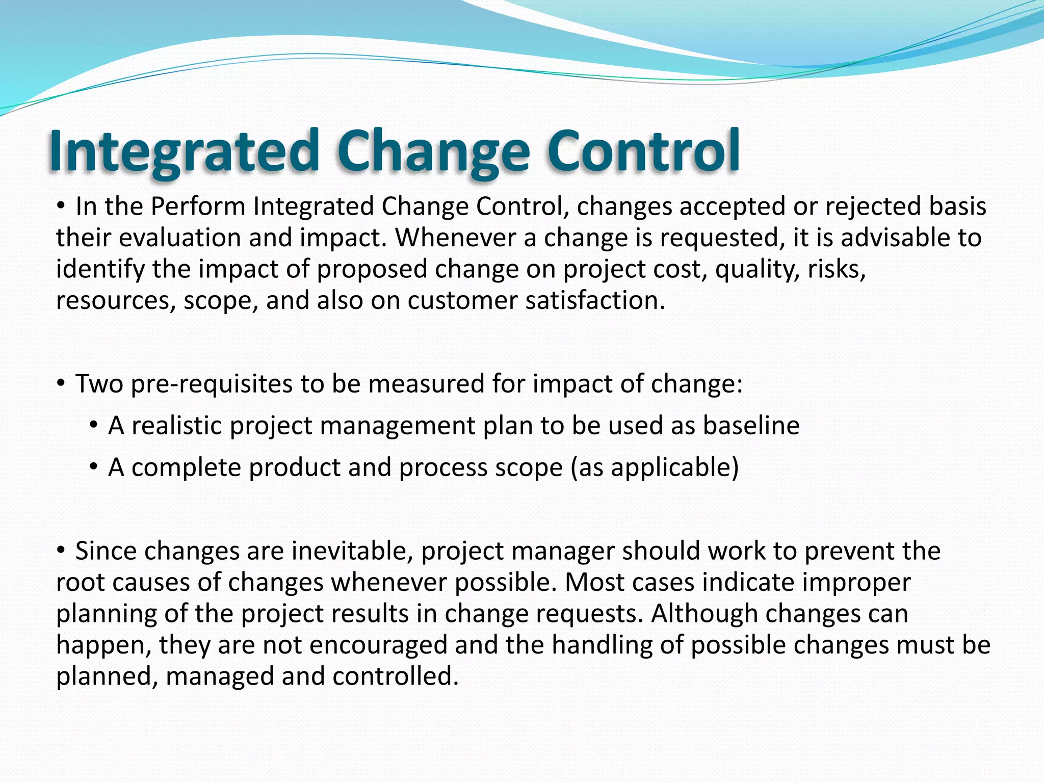 Integrated Change Control
• In the Perform Integrated Change Control, changes accepted or rejected basis
their evaluation and impact. Whenever a change is requested, it is advisable to
identify the impact of proposed change on project cost, quality, risks,
resources, scope, and also on customer satisfaction.
• Two pre-requisites to be measured for impact of change:
• A realistic project management plan to be used as baseline
• A complete product and process scope (as applicable)
• Since changes are inevitable, project manager should work to prevent the
root causes of changes whenever possible. Most cases indicate improper
planning of the project results in change requests. Although changes can
happen, they are not encouraged and the handling of possible changes must be
planned, managed and controlled.
 